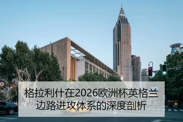 格拉利什在2026欧洲杯英格兰边路进攻体系的深度剖析