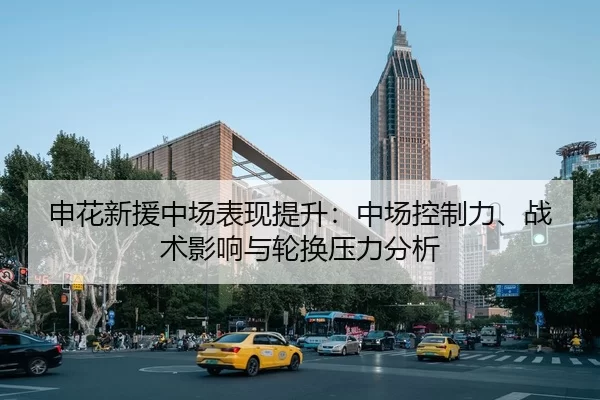 申花新援中场表现提升：中场控制力、战术影响与轮换压力分析